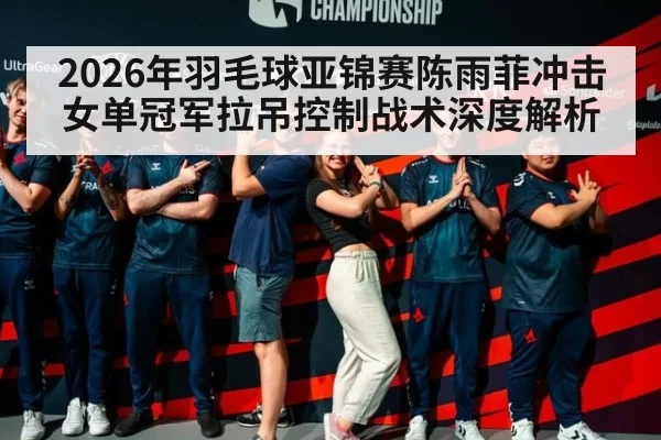 2026年羽毛球亚锦赛陈雨菲冲击女单冠军拉吊控制战术深度解析